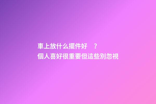 車上放什么擺件好？個人喜好很重要但這些別忽視